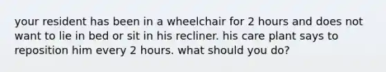 your resident has been in a wheelchair for 2 hours and does not want to lie in bed or sit in his recliner. his care plant says to reposition him every 2 hours. what should you do?