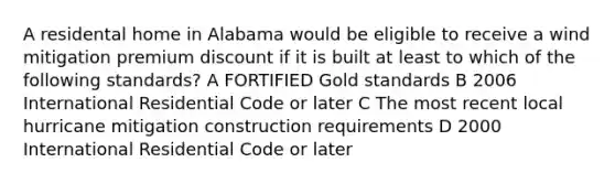 A residental home in Alabama would be eligible to receive a wind mitigation premium discount if it is built at least to which of the following standards? A FORTIFIED Gold standards B 2006 International Residential Code or later C The most recent local hurricane mitigation construction requirements D 2000 International Residential Code or later