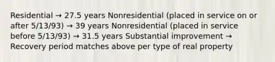 Residential → 27.5 years Nonresidential (placed in service on or after 5/13/93) → 39 years Nonresidential (placed in service before 5/13/93) → 31.5 years Substantial improvement → Recovery period matches above per type of real property