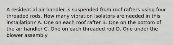 A residential air handler is suspended from roof rafters using four threaded rods. How many vibration isolators are needed in this​ installation? A. One on each roof rafter B. One on the bottom of the air handler C. One on each threaded rod D. One under the blower assembly