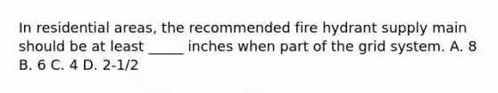 In residential areas, the recommended fire hydrant supply main should be at least _____ inches when part of the grid system. A. 8 B. 6 C. 4 D. 2-1/2