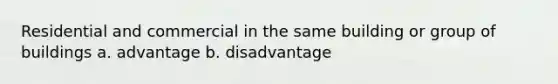 Residential and commercial in the same building or group of buildings a. advantage b. disadvantage