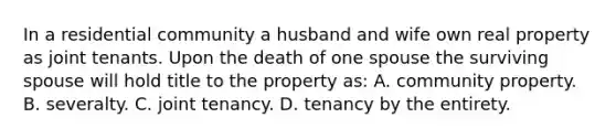 In a residential community a husband and wife own real property as joint tenants. Upon the death of one spouse the surviving spouse will hold title to the property as: A. community property. B. severalty. C. joint tenancy. D. tenancy by the entirety.