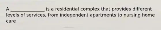 A _______________ is a residential complex that provides different levels of services, from independent apartments to nursing home care