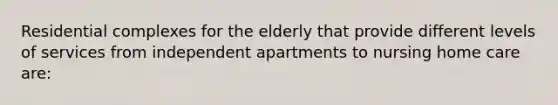 Residential complexes for the elderly that provide different levels of services from independent apartments to nursing home care are: