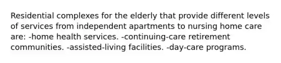 Residential complexes for the elderly that provide different levels of services from independent apartments to nursing home care are: -home health services. -continuing-care retirement communities. -assisted-living facilities. -day-care programs.