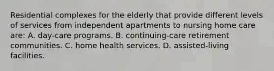 Residential complexes for the elderly that provide different levels of services from independent apartments to nursing home care are: A. day-care programs. B. continuing-care retirement communities. C. home health services. D. assisted-living facilities.