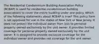 The Residential Condominium Building Association Policy (RCBAP) is used for residential condominium building associations to cover the entire building under one policy. Which of the following statements about RCBAP is true? This policy form is not approved for use in the states of New York or New Jersey. It does not protect the individual owner from loss to personal property owned exclusively by the unit owner. It provides limited coverage for personal property owned exclusively by the unit owner. It is designed to provide exclusive coverage for the individual owner and provides not coverage for the unit owner.