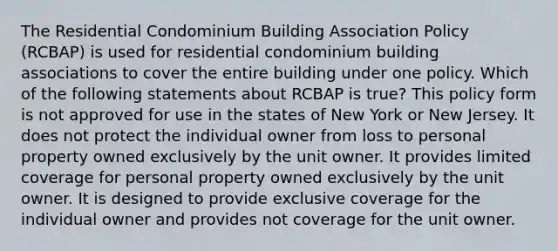 The Residential Condominium Building Association Policy (RCBAP) is used for residential condominium building associations to cover the entire building under one policy. Which of the following statements about RCBAP is true? This policy form is not approved for use in the states of New York or New Jersey. It does not protect the individual owner from loss to personal property owned exclusively by the unit owner. It provides limited coverage for personal property owned exclusively by the unit owner. It is designed to provide exclusive coverage for the individual owner and provides not coverage for the unit owner.