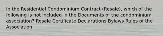 In the Residential Condominium Contract (Resale), which of the following is not included in the Documents of the condominium association? Resale Certificate Declarations Bylaws Rules of the Association