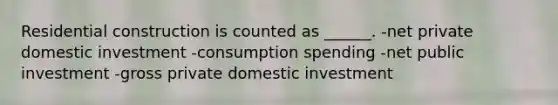 Residential construction is counted as ______. -net private domestic investment -consumption spending -net public investment -gross private domestic investment