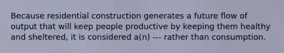 Because residential construction generates a future flow of output that will keep people productive by keeping them healthy and sheltered, it is considered a(n) --- rather than consumption.