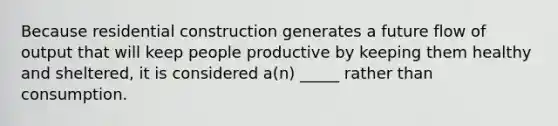 Because residential construction generates a future flow of output that will keep people productive by keeping them healthy and sheltered, it is considered a(n) _____ rather than consumption.