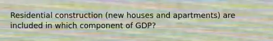 Residential construction (new houses and apartments) are included in which component of GDP?