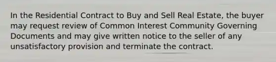 In the Residential Contract to Buy and Sell Real Estate, the buyer may request review of Common Interest Community Governing Documents and may give written notice to the seller of any unsatisfactory provision and terminate the contract.