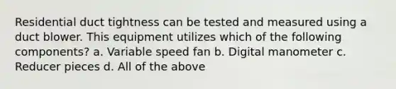 Residential duct tightness can be tested and measured using a duct blower. This equipment utilizes which of the following components? a. Variable speed fan b. Digital manometer c. Reducer pieces d. All of the above