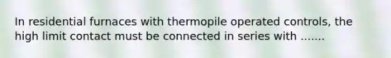 In residential furnaces with thermopile operated controls, the high limit contact must be connected in series with .......