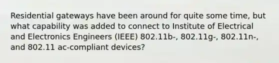 Residential gateways have been around for quite some time, but what capability was added to connect to Institute of Electrical and Electronics Engineers (IEEE) 802.11b-, 802.11g-, 802.11n-, and 802.11 ac-compliant devices?