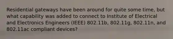 Residential gateways have been around for quite some time, but what capability was added to connect to Institute of Electrical and Electronics Engineers (IEEE) 802.11b, 802.11g, 802.11n, and 802.11ac compliant devices?