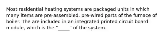 Most residential heating systems are packaged units in which many items are pre-assembled, pre-wired parts of the furnace of boiler. The are included in an integrated printed circuit board module, which is the "_____" of the system.