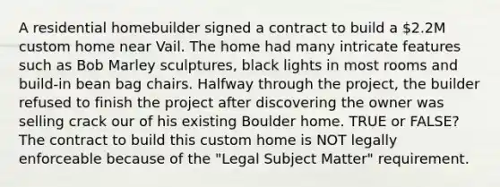 A residential homebuilder signed a contract to build a 2.2M custom home near Vail. The home had many intricate features such as Bob Marley sculptures, black lights in most rooms and build-in bean bag chairs. Halfway through the project, the builder refused to finish the project after discovering the owner was selling crack our of his existing Boulder home. TRUE or FALSE? The contract to build this custom home is NOT legally enforceable because of the "Legal Subject Matter" requirement.