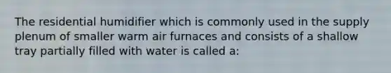 The residential humidifier which is commonly used in the supply plenum of smaller warm air furnaces and consists of a shallow tray partially filled with water is called a: