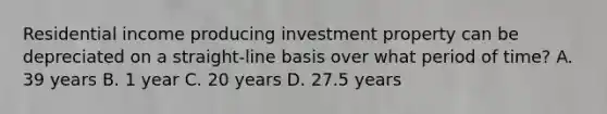 Residential income producing investment property can be depreciated on a straight-line basis over what period of time? A. 39 years B. 1 year C. 20 years D. 27.5 years