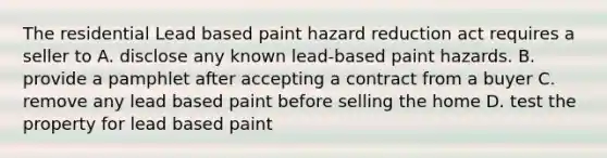 The residential Lead based paint hazard reduction act requires a seller to A. disclose any known lead-based paint hazards. B. provide a pamphlet after accepting a contract from a buyer C. remove any lead based paint before selling the home D. test the property for lead based paint