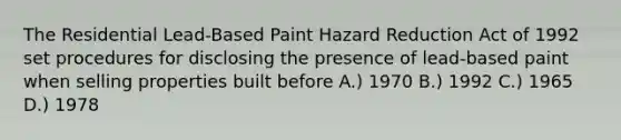 The Residential Lead-Based Paint Hazard Reduction Act of 1992 set procedures for disclosing the presence of lead-based paint when selling properties built before A.) 1970 B.) 1992 C.) 1965 D.) 1978