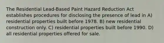 The Residential Lead-Based Paint Hazard Reduction Act establishes procedures for disclosing the presence of lead in A) residential properties built before 1978. B) new residential construction only. C) residential properties built before 1990. D) all residential properties offered for sale.