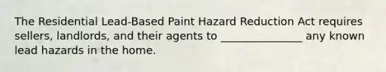 The Residential Lead-Based Paint Hazard Reduction Act requires sellers, landlords, and their agents to _______________ any known lead hazards in the home.