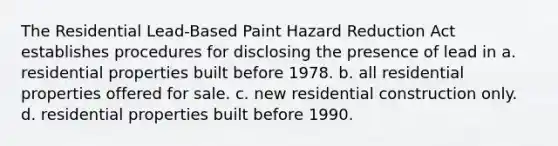 The Residential Lead-Based Paint Hazard Reduction Act establishes procedures for disclosing the presence of lead in a. residential properties built before 1978. b. all residential properties offered for sale. c. new residential construction only. d. residential properties built before 1990.