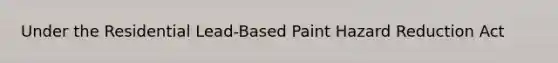 Under the Residential Lead-Based Paint Hazard Reduction Act