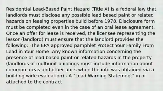 Residential Lead-Based Paint Hazard (Title X) is a federal law that landlords must disclose any possible lead based paint or related hazards on leasing properties build before 1978. Disclosure form must be completed even in the case of an oral lease agreement. Once an offer for lease is received, the licensee representing the lessor (landlord) must ensure that the landlord provides the following: -The EPA approved pamphlet Protect Your Family From Lead in Your Home -Any known information concerning the presence of lead based paint or related hazards in the property (landlords of multiunit buildings must include information about common areas and other units when the info was obtained via a building wide evaluation) - A "Lead Warning Statement" in or attached to the contract