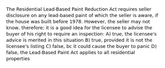 The Residential Lead-Based Paint Reduction Act requires seller disclosure on any lead-based paint of which the seller is aware, if the house was built before 1978. However, the seller may not know, therefore; it is a good idea for the licensee to advise the buyer of his right to require an inspection: A) true, the licensee's advice is merited in this situation B) true, provided it is not the licensee's listing C) false, bc it could cause the buyer to panic D) false, the Lead-Based Paint Act applies to all residential properties