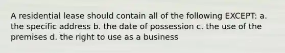 A residential lease should contain all of the following EXCEPT: a. the specific address b. the date of possession c. the use of the premises d. the right to use as a business