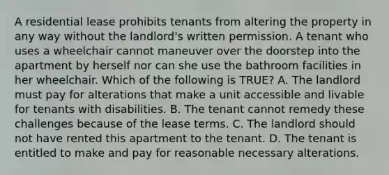 A residential lease prohibits tenants from altering the property in any way without the landlord's written permission. A tenant who uses a wheelchair cannot maneuver over the doorstep into the apartment by herself nor can she use the bathroom facilities in her wheelchair. Which of the following is TRUE? A. The landlord must pay for alterations that make a unit accessible and livable for tenants with disabilities. B. The tenant cannot remedy these challenges because of the lease terms. C. The landlord should not have rented this apartment to the tenant. D. The tenant is entitled to make and pay for reasonable necessary alterations.