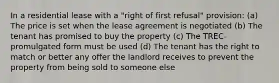 In a residential lease with a "right of first refusal" provision: (a) The price is set when the lease agreement is negotiated (b) The tenant has promised to buy the property (c) The TREC-promulgated form must be used (d) The tenant has the right to match or better any offer the landlord receives to prevent the property from being sold to someone else