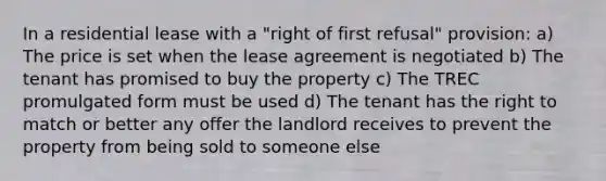 In a residential lease with a "right of first refusal" provision: a) The price is set when the lease agreement is negotiated b) The tenant has promised to buy the property c) The TREC promulgated form must be used d) The tenant has the right to match or better any offer the landlord receives to prevent the property from being sold to someone else