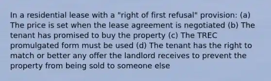 In a residential lease with a "right of first refusal" provision: (a) The price is set when the lease agreement is negotiated (b) The tenant has promised to buy the property (c) The TREC promulgated form must be used (d) The tenant has the right to match or better any offer the landlord receives to prevent the property from being sold to someone else