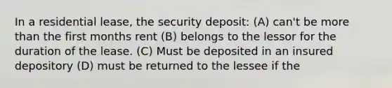 In a residential lease, the security deposit: (A) can't be more than the first months rent (B) belongs to the lessor for the duration of the lease. (C) Must be deposited in an insured depository (D) must be returned to the lessee if the