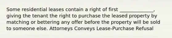 Some residential leases contain a right of first ______________, giving the tenant the right to purchase the leased property by matching or bettering any offer before the property will be sold to someone else. Attorneys Conveys Lease-Purchase Refusal