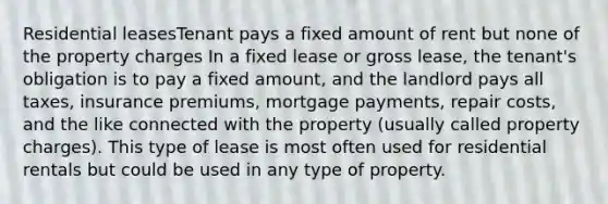 Residential leasesTenant pays a fixed amount of rent but none of the property charges In a fixed lease or gross lease, the tenant's obligation is to pay a fixed amount, and the landlord pays all taxes, insurance premiums, mortgage payments, repair costs, and the like connected with the property (usually called property charges). This type of lease is most often used for residential rentals but could be used in any type of property.