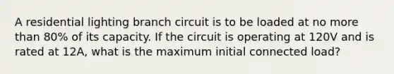 A residential lighting branch circuit is to be loaded at no more than 80% of its capacity. If the circuit is operating at 120V and is rated at 12A, what is the maximum initial connected load?