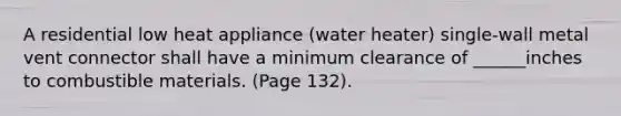 A residential low heat appliance (water heater) single-wall metal vent connector shall have a minimum clearance of ______inches to combustible materials. (Page 132).