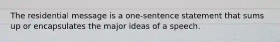 The residential message is a one-sentence statement that sums up or encapsulates the major ideas of a speech.