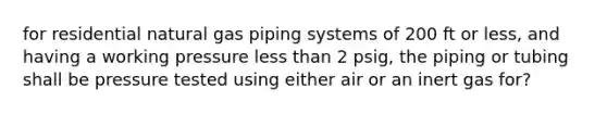 for residential natural gas piping systems of 200 ft or less, and having a working pressure less than 2 psig, the piping or tubing shall be pressure tested using either air or an inert gas for?