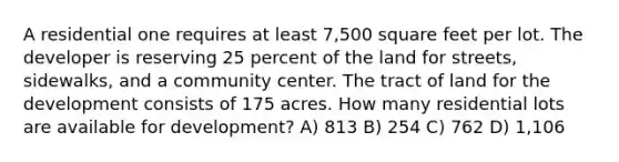 A residential one requires at least 7,500 square feet per lot. The developer is reserving 25 percent of the land for streets, sidewalks, and a community center. The tract of land for the development consists of 175 acres. How many residential lots are available for development? A) 813 B) 254 C) 762 D) 1,106