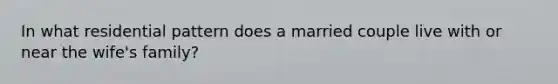 In what residential pattern does a married couple live with or near the wife's family?