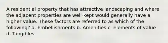 A residential property that has attractive landscaping and where the adjacent properties are well-kept would generally have a higher value. These factors are referred to as which of the following? a. Embellishments b. Amenities c. Elements of value d. Tangibles